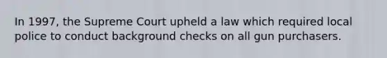 In 1997, the Supreme Court upheld a law which required local police to conduct background checks on all gun purchasers.