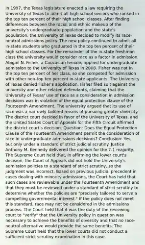 In 1997, the Texas legislature enacted a law requiring the University of Texas to admit all high school seniors who ranked in the top ten percent of their high school classes. After finding differences between the racial and ethnic makeup of the university's undergraduate population and the state's population, the University of Texas decided to modify its race-neutral admissions policy. The new policy continued to admit all in-state students who graduated in the top ten percent of their high school classes. For the remainder of the in-state freshman class the university would consider race as a factor in admission. Abigail N. Fisher, a Caucasian female, applied for undergraduate admission to the University of Texas in 2008. Fisher was not in the top ten percent of her class, so she competed for admission with other non-top ten percent in-state applicants. The University of Texas denied Fisher's application. Fisher filed suit against the university and other related defendants, claiming that the University of Texas' use of race as a consideration in admission decisions was in violation of the equal protection clause of the Fourteenth Amendment. The university argued that its use of race was a narrowly tailored means of pursuing greater diversity. The district court decided in favor of the University of Texas, and the United States Court of Appeals for the Fifth Circuit affirmed the district court's decision. Question: Does the Equal Protection Clause of the Fourteenth Amendment permit the consideration of race in undergraduate admissions decisions? Conclusion: Yes, but only under a standard of strict judicial scrutiny. Justice Anthony M. Kennedy delivered the opinion for the 7-1 majority. The Supreme Court held that, in affirming the lower court's decision, the Court of Appeals did not hold the University's admission policies to a standard of strict scrutiny, so the judgment was incorrect. Based on previous judicial precedent in cases dealing with minority admissions, the Court has held that such cases are reviewable under the Fourteenth Amendment and that they must be reviewed under a standard of strict scrutiny to determine whether the policies are "precisely tailored to serve a compelling governmental interest." If the policy does not meet this standard, race may not be considered in the admissions process. The Court held that it was the duty of the reviewing court to "verify" that the University policy in question was necessary to achieve the benefits of diversity and that no race-neutral alternative would provide the same benefits. The Supreme Court held that the lower courts did not conduct a sufficient strict scrutiny examination in this case.