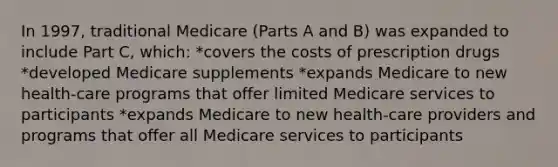 In 1997, traditional Medicare (Parts A and B) was expanded to include Part C, which: *covers the costs of prescription drugs *developed Medicare supplements *expands Medicare to new health-care programs that offer limited Medicare services to participants *expands Medicare to new health-care providers and programs that offer all Medicare services to participants