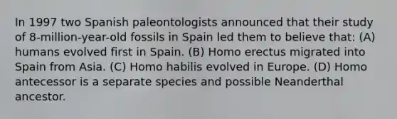 In 1997 two Spanish paleontologists announced that their study of 8-million-year-old fossils in Spain led them to believe that: (A) humans evolved first in Spain. (B) Homo erectus migrated into Spain from Asia. (C) Homo habilis evolved in Europe. (D) Homo antecessor is a separate species and possible Neanderthal ancestor.