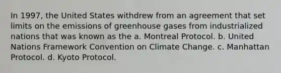 In 1997, the United States withdrew from an agreement that set limits on the emissions of greenhouse gases from industrialized nations that was known as the a. Montreal Protocol. b. United Nations Framework Convention on Climate Change. c. Manhattan Protocol. d. Kyoto Protocol.