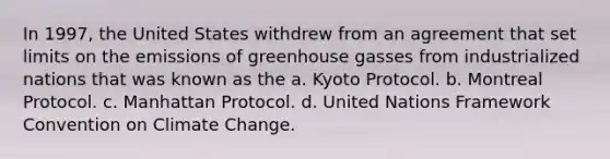 In 1997, the United States withdrew from an agreement that set limits on the emissions of greenhouse gasses from industrialized nations that was known as the a. Kyoto Protocol. b. Montreal Protocol. c. Manhattan Protocol. d. United Nations Framework Convention on Climate Change.