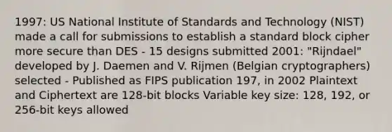 1997: US National Institute of Standards and Technology (NIST) made a call for submissions to establish a standard block cipher more secure than DES - 15 designs submitted 2001: "Rijndael" developed by J. Daemen and V. Rijmen (Belgian cryptographers) selected - Published as FIPS publication 197, in 2002 Plaintext and Ciphertext are 128-bit blocks Variable key size: 128, 192, or 256-bit keys allowed