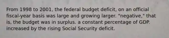 From 1998 to 2001, the federal budget deficit, on an official fiscal-year basis was large and growing larger. "negative," that is, the budget was in surplus. a constant percentage of GDP. increased by the rising Social Security deficit.