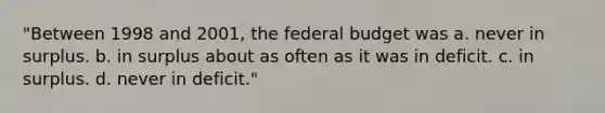 "Between 1998 and 2001, <a href='https://www.questionai.com/knowledge/kS29NErBPI-the-federal-budget' class='anchor-knowledge'>the federal budget</a> was a. never in surplus. b. in surplus about as often as it was in deficit. c. in surplus. d. never in deficit."