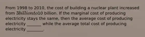 From 1998 to 2010, the cost of building a nuclear plant increased from 3 billion to10 billion. If the marginal cost of producing electricity stays the same, then the average cost of producing electricity _______ while the average total cost of producing electricity ________.