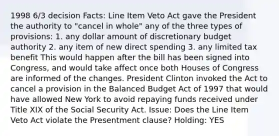 1998 6/3 decision Facts: Line Item Veto Act gave the President the authority to "cancel in whole" any of the three types of provisions: 1. any dollar amount of discretionary budget authority 2. any item of new direct spending 3. any limited tax benefit This would happen after the bill has been signed into Congress, and would take affect once both Houses of Congress are informed of the changes. President Clinton invoked the Act to cancel a provision in the Balanced Budget Act of 1997 that would have allowed New York to avoid repaying funds received under Title XIX of the Social Security Act. Issue: Does the Line Item Veto Act violate the Presentment clause? Holding: YES