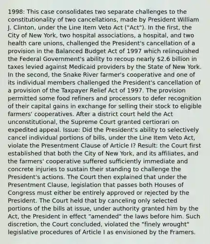 1998: This case consolidates two separate challenges to the constitutionality of two cancellations, made by President William J. Clinton, under the Line Item Veto Act ("Act"). In the first, the City of New York, two hospital associations, a hospital, and two health care unions, challenged the President's cancellation of a provision in the Balanced Budget Act of 1997 which relinquished the Federal Government's ability to recoup nearly 2.6 billion in taxes levied against Medicaid providers by the State of New York. In the second, the Snake River farmer's cooperative and one of its individual members challenged the President's cancellation of a provision of the Taxpayer Relief Act of 1997. The provision permitted some food refiners and processors to defer recognition of their capital gains in exchange for selling their stock to eligible farmers' cooperatives. After a district court held the Act unconstitutional, the Supreme Court granted certiorari on expedited appeal. Issue: Did the President's ability to selectively cancel individual portions of bills, under the Line Item Veto Act, violate the Presentment Clause of Article I? Result: the Court first established that both the City of New York, and its affiliates, and the farmers' cooperative suffered sufficiently immediate and concrete injuries to sustain their standing to challenge the President's actions. The Court then explained that under the Presentment Clause, legislation that passes both Houses of Congress must either be entirely approved or rejected by the President. The Court held that by canceling only selected portions of the bills at issue, under authority granted him by the Act, the President in effect "amended" the laws before him. Such discretion, the Court concluded, violated the "finely wrought" legislative procedures of Article I as envisioned by the Framers.