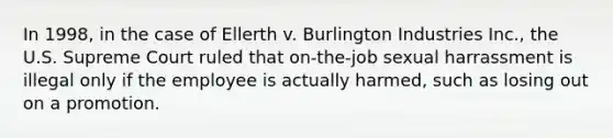 In 1998, in the case of Ellerth v. Burlington Industries Inc., the U.S. Supreme Court ruled that on-the-job sexual harrassment is illegal only if the employee is actually harmed, such as losing out on a promotion.