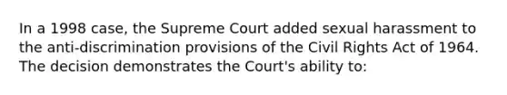 In a 1998 case, the Supreme Court added sexual harassment to the anti-discrimination provisions of the <a href='https://www.questionai.com/knowledge/kkdJLQddfe-civil-rights' class='anchor-knowledge'>civil rights</a> Act of 1964. The decision demonstrates the Court's ability to: