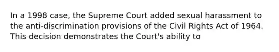 In a 1998 case, the Supreme Court added sexual harassment to the anti-discrimination provisions of the Civil Rights Act of 1964. This decision demonstrates the Court's ability to