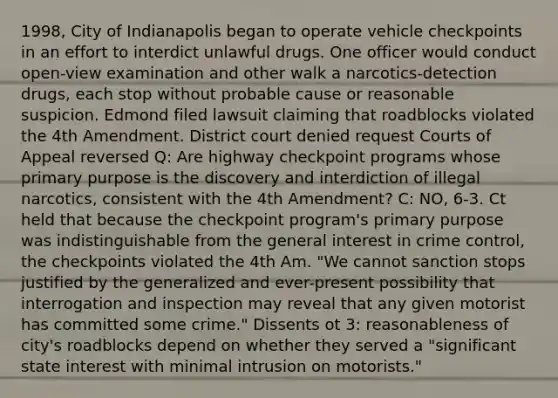 1998, City of Indianapolis began to operate vehicle checkpoints in an effort to interdict unlawful drugs. One officer would conduct open-view examination and other walk a narcotics-detection drugs, each stop without probable cause or reasonable suspicion. Edmond filed lawsuit claiming that roadblocks violated the 4th Amendment. District court denied request Courts of Appeal reversed Q: Are highway checkpoint programs whose primary purpose is the discovery and interdiction of illegal narcotics, consistent with the 4th Amendment? C: NO, 6-3. Ct held that because the checkpoint program's primary purpose was indistinguishable from the general interest in crime control, the checkpoints violated the 4th Am. "We cannot sanction stops justified by the generalized and ever-present possibility that interrogation and inspection may reveal that any given motorist has committed some crime." Dissents ot 3: reasonableness of city's roadblocks depend on whether they served a "significant state interest with minimal intrusion on motorists."