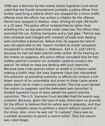 1998 was a decision by the United States Supreme Court which ruled that the Fourth Amendment prohibits a police officer from further searching a vehicle which was stopped for a minor traffic offense once the officer has written a citation for the offense. Patrick was stopped in Newton, Iowa, driving 43 mph (69 km/h) in a 25 zone. The police officer ticketed Patrick rather than arresting him, as was permitted under Iowa law. The officer then searched the car, finding marijuana and a "pot pipe." Patrick was then arrested and charged with violation of state laws dealing with controlled substances. Before trial, he argued the search was not applicable to the "search incident to arrest" exception recognized in United States v. Robinson, 414 U. S. 218 (1973), because he had not been placed under arrest. At the hearing on the motion to suppress, the police officer conceded that he had neither patrick's consent nor probable cause to conduct the search. He relied on Iowa law dealing with such searches. Because Iowa Code permits either an arrest or a citation when making a traffic stop, the Iowa Supreme Court has interpreted this provision as providing authority to officers to conduct a full-blown search of an automobile and driver in those cases where police elect not to make a custodial arrest. The trial court denied the motion to suppress and the defendant was convicted. A divided Supreme Court of Iowa upheld the search and the conviction. The U.S. Supreme Court decided that the search was unlawful. Because, given the type of stop, there were no grounds for the officer to believe that his safety was in jeopardy, and thus had no probable cause to perform a search without consent of the driver. Also, since he was not "in custody", there was no custodial exception to permit a search either. Thus the search was ruled illegal.