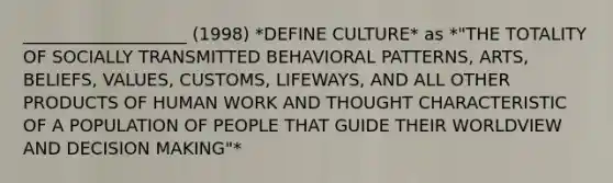 ___________________ (1998) *DEFINE CULTURE* as *"THE TOTALITY OF SOCIALLY TRANSMITTED BEHAVIORAL PATTERNS, ARTS, BELIEFS, VALUES, CUSTOMS, LIFEWAYS, AND ALL OTHER PRODUCTS OF HUMAN WORK AND THOUGHT CHARACTERISTIC OF A POPULATION OF PEOPLE THAT GUIDE THEIR WORLDVIEW AND DECISION MAKING"*