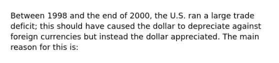 Between 1998 and the end of 2000, the U.S. ran a large trade deficit; this should have caused the dollar to depreciate against foreign currencies but instead the dollar appreciated. The main reason for this is: