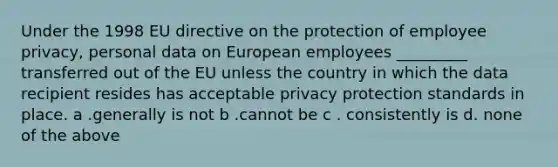 Under the 1998 EU directive on the protection of employee privacy, personal data on European employees _________ transferred out of the EU unless the country in which the data recipient resides has acceptable privacy protection standards in place. a .generally is not b .cannot be c . consistently is d. none of the above