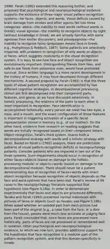 1998). Farah (1992) extended this reasoning further, and proposed that psychological and neuropsychological evidence supports the existence of three major visual pattern-recognition systems—for faces, objects, and words. Visual deficits caused by brain damage from strokes and other agents fall into three categories: alexia—the inability to read words (without words in Greek); visual agnosia—the inability to recognize objects by sight (without knowledge in Greek; we are already familiar with some agnosias from earlier discussion); and prosopagnosia—the inability to recognize faces (propospon means face in Greek; e.g., Humphreys & Riddoch, 1987). Some patients are selectively impaired, with problems in recognition of only words or objects or faces, which suggests modularity in the visual recognition system. It is easy to see how face and object recognition are evolutionarily important: Distinguishing friends from foes, and safe-to-eat foods from poisonous ones, would have promoted survival. Since written language is a more recent development in the history of humans, it may have developed through different mechanisms. A second proposal by Farah (1992) is that the three types of visual pattern recognition are accomplished by two different cognitive strategies. In decompositional processing, stimuli are first decomposed into their component parts, features, and geons, as we have discussed extensively; in holistic processing, the relations of the parts to each other is most important in recognition. Face identification is accomplished holistically; every person we meet has two eyes, a nose, and a mouth, and the exact configuration of those features is important in triggering activation of a specific facial representation stored in memory (e.g., of our mother). On the other hand, evidence from research on reading suggests that words are initially recognized based on their component letters. Object recognition, Farah's third system, shares both a decompositional strategy with words and a holistic strategy with faces. Based on Farah's (1992) analysis, there are predictable patterns of visual pattern-recognition deficits in neuropsychology patients. Consider patients who are impaired in two out of the three systems. Such impairments should occur in recognition of either faces+objects (based on damage to the holistic-processing module) or objects+words (based on damage to the decompositional module). There should never be a patient demonstrating loss of recognition of faces+words with intact object recognition because recognition of objects depends on the face and word systems that have been lost. Farah's review of 99 cases in the neuropsychology literature supported that hypothesis (see Figure 5.18a). In order to demonstrate experimentally that faces and objects are processed differently, Tanaka and Farah (1993) presented normal individuals with pictures of faces or objects (such as houses; see Figure 5.18b). When asked whether an isolated part from each picture had been part of the original (e.g., a nose from the face, or a door from the house), people were much less accurate at judging face parts. Farah concluded that, since faces are processed more holistically, parts of faces are not processed or remembered well in isolation. Other psychological and neuropsychological evidence, to which we now turn, provides additional support for the hypothesis that face recognition is a modular part of the pattern recognition system, and that this domain-specificity is innate.