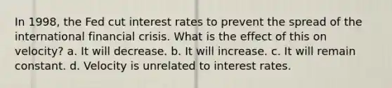 In 1998, the Fed cut interest rates to prevent the spread of the international financial crisis. What is the effect of this on velocity? a. It will decrease. b. It will increase. c. It will remain constant. d. Velocity is unrelated to interest rates.