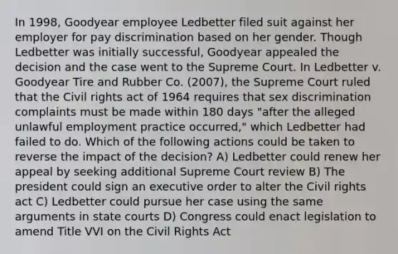 In 1998, Goodyear employee Ledbetter filed suit against her employer for pay discrimination based on her gender. Though Ledbetter was initially successful, Goodyear appealed the decision and the case went to the Supreme Court. In Ledbetter v. Goodyear Tire and Rubber Co. (2007), the Supreme Court ruled that the Civil rights act of 1964 requires that sex discrimination complaints must be made within 180 days "after the alleged unlawful employment practice occurred," which Ledbetter had failed to do. Which of the following actions could be taken to reverse the impact of the decision? A) Ledbetter could renew her appeal by seeking additional Supreme Court review B) The president could sign an executive order to alter the Civil rights act C) Ledbetter could pursue her case using the same arguments in state courts D) Congress could enact legislation to amend Title VVI on the Civil Rights Act