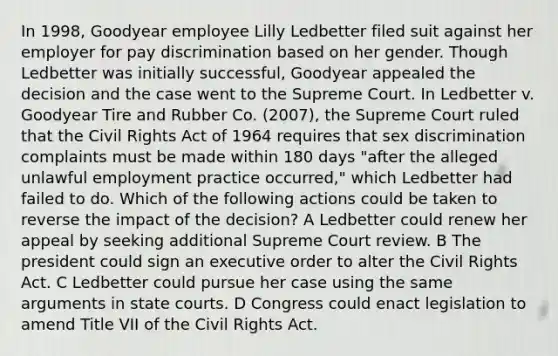 In 1998, Goodyear employee Lilly Ledbetter filed suit against her employer for pay discrimination based on her gender. Though Ledbetter was initially successful, Goodyear appealed the decision and the case went to the Supreme Court. In Ledbetter v. Goodyear Tire and Rubber Co. (2007), the Supreme Court ruled that the Civil Rights Act of 1964 requires that sex discrimination complaints must be made within 180 days "after the alleged unlawful employment practice occurred," which Ledbetter had failed to do. Which of the following actions could be taken to reverse the impact of the decision? A Ledbetter could renew her appeal by seeking additional Supreme Court review. B The president could sign an executive order to alter the Civil Rights Act. C Ledbetter could pursue her case using the same arguments in <a href='https://www.questionai.com/knowledge/k0UTVXnPxH-state-courts' class='anchor-knowledge'>state courts</a>. D Congress could enact legislation to amend Title VII of the Civil Rights Act.