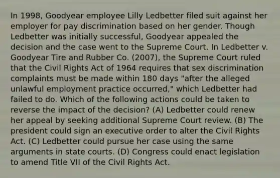 In 1998, Goodyear employee Lilly Ledbetter filed suit against her employer for pay discrimination based on her gender. Though Ledbetter was initially successful, Goodyear appealed the decision and the case went to the Supreme Court. In Ledbetter v. Goodyear Tire and Rubber Co. (2007), the Supreme Court ruled that the Civil Rights Act of 1964 requires that sex discrimination complaints must be made within 180 days "after the alleged unlawful employment practice occurred," which Ledbetter had failed to do. Which of the following actions could be taken to reverse the impact of the decision? (A) Ledbetter could renew her appeal by seeking additional Supreme Court review. (B) The president could sign an executive order to alter the Civil Rights Act. (C) Ledbetter could pursue her case using the same arguments in state courts. (D) Congress could enact legislation to amend Title VII of the Civil Rights Act.