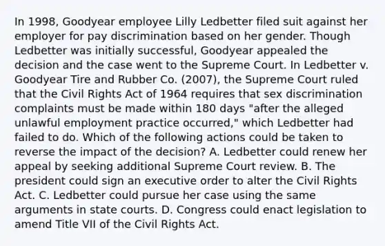 In 1998, Goodyear employee Lilly Ledbetter filed suit against her employer for pay discrimination based on her gender. Though Ledbetter was initially successful, Goodyear appealed the decision and the case went to the Supreme Court. In Ledbetter v. Goodyear Tire and Rubber Co. (2007), the Supreme Court ruled that the Civil Rights Act of 1964 requires that sex discrimination complaints must be made within 180 days "after the alleged unlawful employment practice occurred," which Ledbetter had failed to do. Which of the following actions could be taken to reverse the impact of the decision? A. Ledbetter could renew her appeal by seeking additional Supreme Court review. B. The president could sign an executive order to alter the Civil Rights Act. C. Ledbetter could pursue her case using the same arguments in state courts. D. Congress could enact legislation to amend Title VII of the Civil Rights Act.