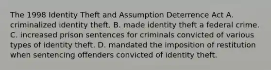 The 1998 Identity Theft and Assumption Deterrence Act A. criminalized identity theft. B. made identity theft a federal crime. C. increased prison sentences for criminals convicted of various types of identity theft. D. mandated the imposition of restitution when sentencing offenders convicted of identity theft.