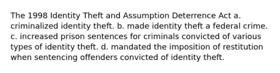 The 1998 Identity Theft and Assumption Deterrence Act a. criminalized identity theft. b. made identity theft a federal crime. c. increased prison sentences for criminals convicted of various types of identity theft. d. mandated the imposition of restitution when sentencing offenders convicted of identity theft.