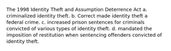 The 1998 Identity Theft and Assumption Deterrence Act a. criminalized identity theft. b. Correct made identity theft a federal crime. c. increased prison sentences for criminals convicted of various types of identity theft. d. mandated the imposition of restitution when sentencing offenders convicted of identity theft.