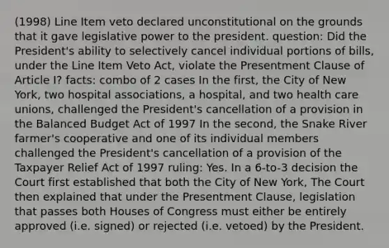 (1998) Line Item veto declared unconstitutional on the grounds that it gave legislative power to the president. question: Did the President's ability to selectively cancel individual portions of bills, under the Line Item Veto Act, violate the Presentment Clause of Article I? facts: combo of 2 cases In the first, the City of New York, two hospital associations, a hospital, and two health care unions, challenged the President's cancellation of a provision in the Balanced Budget Act of 1997 In the second, the Snake River farmer's cooperative and one of its individual members challenged the President's cancellation of a provision of the Taxpayer Relief Act of 1997 ruling: Yes. In a 6-to-3 decision the Court first established that both the City of New York, The Court then explained that under the Presentment Clause, legislation that passes both Houses of Congress must either be entirely approved (i.e. signed) or rejected (i.e. vetoed) by the President.