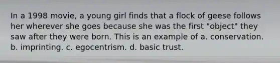 In a 1998 movie, a young girl finds that a flock of geese follows her wherever she goes because she was the first "object" they saw after they were born. This is an example of a. conservation. b. imprinting. c. egocentrism. d. basic trust.