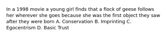 In a 1998 movie a young girl finds that a flock of geese follows her wherever she goes because she was the first object they saw after they were born A. Conservation B. Imprinting C. Egocentrism D. Basic Trust