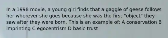 In a 1998 movie, a young girl finds that a gaggle of geese follows her wherever she goes because she was the first "object" they saw after they were born. This is an example of: A conservation B imprinting C egocentrism D basic trust