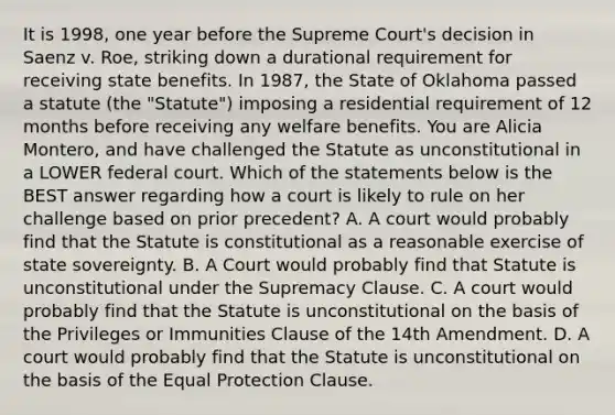 It is 1998, one year before the Supreme Court's decision in Saenz v. Roe, striking down a durational requirement for receiving state benefits. In 1987, the State of Oklahoma passed a statute (the "Statute") imposing a residential requirement of 12 months before receiving any welfare benefits. You are Alicia Montero, and have challenged the Statute as unconstitutional in a LOWER federal court. Which of the statements below is the BEST answer regarding how a court is likely to rule on her challenge based on prior precedent? A. A court would probably find that the Statute is constitutional as a reasonable exercise of state sovereignty. B. A Court would probably find that Statute is unconstitutional under the Supremacy Clause. C. A court would probably find that the Statute is unconstitutional on the basis of the Privileges or Immunities Clause of the 14th Amendment. D. A court would probably find that the Statute is unconstitutional on the basis of the Equal Protection Clause.