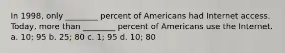 In 1998, only ________ percent of Americans had Internet access. Today, more than ________ percent of Americans use the Internet. a. 10; 95 b. 25; 80 c. 1; 95 d. 10; 80