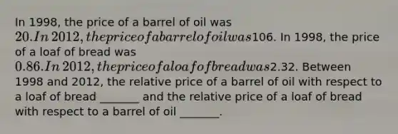 In​ 1998, the price of a barrel of oil was​ 20. In​ 2012, the price of a barrel of oil was​106. In​ 1998, the price of a loaf of bread was​ 0.86. In​ 2012, the price of a loaf of bread was​2.32. Between 1998 and​ 2012, the relative price of a barrel of oil with respect to a loaf of bread​ _______ and the relative price of a loaf of bread with respect to a barrel of oil​ _______.