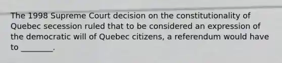 The 1998 Supreme Court decision on the constitutionality of Quebec secession ruled that to be considered an expression of the democratic will of Quebec citizens, a referendum would have to ________.