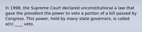 In 1998, the Supreme Court declared unconstitutional a law that gave the president the power to veto a portion of a bill passed by Congress. This power, held by many state governors, is called a(n) ____ veto.