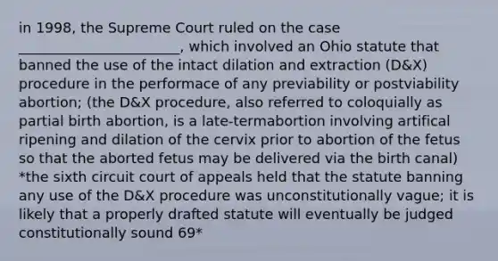 in 1998, the Supreme Court ruled on the case _______________________, which involved an Ohio statute that banned the use of the intact dilation and extraction (D&X) procedure in the performace of any previability or postviability abortion; (the D&X procedure, also referred to coloquially as partial birth abortion, is a late-termabortion involving artifical ripening and dilation of the cervix prior to abortion of the fetus so that the aborted fetus may be delivered via the birth canal) *the sixth circuit court of appeals held that the statute banning any use of the D&X procedure was unconstitutionally vague; it is likely that a properly drafted statute will eventually be judged constitutionally sound 69*