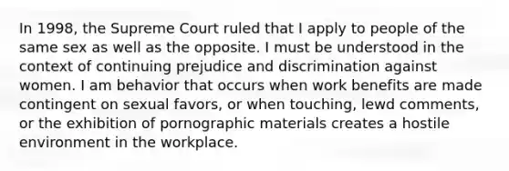 In 1998, the Supreme Court ruled that I apply to people of the same sex as well as the opposite. I must be understood in the context of continuing prejudice and discrimination against women. I am behavior that occurs when work benefits are made contingent on sexual favors, or when touching, lewd comments, or the exhibition of pornographic materials creates a hostile environment in the workplace.