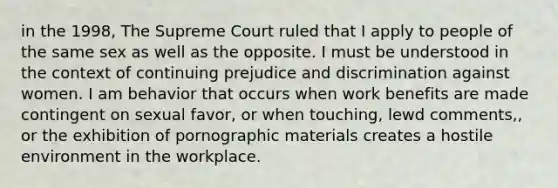 in the 1998, The Supreme Court ruled that I apply to people of the same sex as well as the opposite. I must be understood in the context of continuing prejudice and discrimination against women. I am behavior that occurs when work benefits are made contingent on sexual favor, or when touching, lewd comments,, or the exhibition of pornographic materials creates a hostile environment in the workplace.