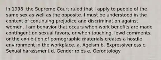 In 1998, the Supreme Court ruled that I apply to people of the same sex as well as the opposite. I must be understood in the context of continuing prejudice and discrimination against women. I am behavior that occurs when work benefits are made contingent on sexual favors, or when touching, lewd comments, or the exhibition of pornographic materials creates a hostile environment in the workplace. a. Ageism b. Expressiveness c. Sexual harassment d. Gender roles e. Gerontology