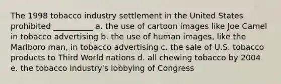 The 1998 tobacco industry settlement in the United States prohibited __________ a. the use of cartoon images like Joe Camel in tobacco advertising b. the use of human images, like the Marlboro man, in tobacco advertising c. the sale of U.S. tobacco products to Third World nations d. all chewing tobacco by 2004 e. the tobacco industry's lobbying of Congress