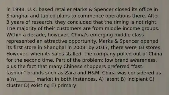 In 1998, U.K.-based retailer Marks & Spencer closed its office in Shanghai and tabled plans to commence operations there. After 3 years of research, they concluded that the timing is not right. The majority of their customers are from middle-income groups. Within a decade, however, China's emerging middle class represented an attractive opportunity. Marks & Spencer opened its first store in Shanghai in 2008; by 2017, there were 10 stores. However, when its sales stalled, the company pulled out of China for the second time. Part of the problem: low brand awareness, plus the fact that many Chinese shoppers preferred "fast-fashion" brands such as Zara and H&M. China was considered as a(n)________ market in both instances. A) latent B) incipient C) cluster D) existing E) primary