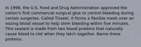 In 1998, the U.S. Food and Drug Administration approved the nation's first commercial surgical glue to control bleeding during certain surgeries. Called Tisseel, it forms a flexible mesh over an oozing blood vessel to help stem bleeding within five minutes. This sealant is made from two blood proteins that naturally cause blood to clot when they latch together. Name these proteins.