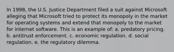 In 1998, the U.S. Justice Department filed a suit against Microsoft alleging that Microsoft tried to protect its monopoly in the market for operating systems and extend that monopoly to the market for internet software. This is an example of: a. predatory pricing. b. antitrust enforcement. c. economic regulation. d. social regulation. e. the regulatory dilemma.