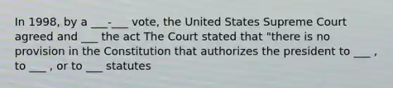 In 1998, by a ___-___ vote, the United States Supreme Court agreed and ___ the act The Court stated that "there is no provision in the Constitution that authorizes the president to ___ , to ___ , or to ___ statutes