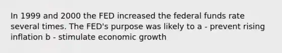 In 1999 and 2000 the FED increased the federal funds rate several times. The FED's purpose was likely to a - prevent rising inflation b - stimulate economic growth