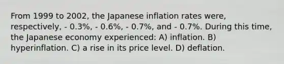 From 1999 to 2002, the Japanese inflation rates were, respectively, - 0.3%, - 0.6%, - 0.7%, and - 0.7%. During this time, the Japanese economy experienced: A) inflation. B) hyperinflation. C) a rise in its price level. D) deflation.