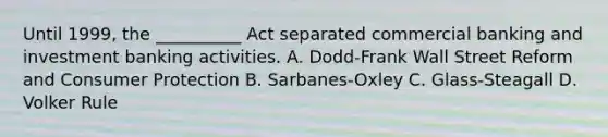 Until 1999, the __________ Act separated commercial banking and investment banking activities. A. Dodd-Frank Wall Street Reform and Consumer Protection B. Sarbanes-Oxley C. Glass-Steagall D. Volker Rule